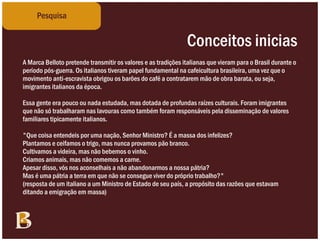 Pesquisa


                                                               Conceitos inicias
A Marca Belloto pretende transmitir os valores e as tradições italianas que vieram para o Brasil durante o
período pós-guerra. Os italianos tiveram papel fundamental na cafeicultura brasileira, uma vez que o
movimento anti-escravista obrigou os barões do café a contratarem mão de obra barata, ou seja,
imigrantes italianos da época.

Essa gente era pouco ou nada estudada, mas dotada de profundas raízes culturais. Foram imigrantes
que não só trabalharam nas lavouras como também foram responsáveis pela disseminação de valores
familiares tipicamente italianos.

"Que coisa entendeis por uma nação, Senhor Ministro? É a massa dos infelizes?
Plantamos e ceifamos o trigo, mas nunca provamos pão branco.
Cultivamos a videira, mas não bebemos o vinho.
Criamos animais, mas não comemos a carne.
Apesar disso, vós nos aconselhais a não abandonarmos a nossa pátria?
Mas é uma pátria a terra em que não se consegue viver do próprio trabalho?"
(resposta de um italiano a um Ministro de Estado de seu país, a propósito das razões que estavam
ditando a emigração em massa)
 
