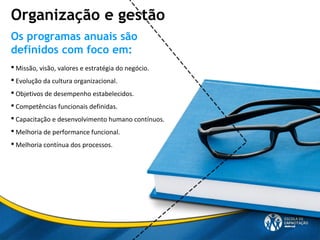  Missão, visão, valores e estratégia do negócio.
 Evolução da cultura organizacional.
 Objetivos de desempenho estabelecidos.
 Competências funcionais definidas.
 Capacitação e desenvolvimento humano contínuos.
 Melhoria de performance funcional.
 Melhoria contínua dos processos.
Os programas anuais são
definidos com foco em:
Organização e gestão
 
