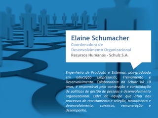 Elaine Schumacher
Coordenadora de
Desenvolvimento Organizacional
Recursos Humanos - Schulz S.A.
Engenheira de Produção e Sistemas, pós-graduada
em Educação Empresarial, Treinamento e
Desenvolvimento. Colaboradora da Schulz há 10
anos, é responsável pela construção e consolidação
de políticas de gestão de pessoas e desenvolvimento
organizacional. Líder de equipe que atua nos
processos de recrutamento e seleção, treinamento e
desenvolvimento, carreiras, remuneração e
desempenho.
 