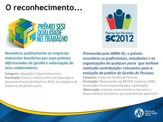 O reconhecimento...
Reconhece publicamente as empresas
industriais brasileiras por suas práticas
diferenciadas de gestão e valorização de
seus colaboradores.
Categoria: Educação e Desenvolvimento.
Premiação: Eleita a melhor prática de Educação e
Desenvolvimento do Brasil em 2012, na categoria de
empresas de grande porte.
Promovido pelo ABRH-SC, o prêmio
reconhece os profissionais, estudantes e as
organizações de qualquer porte que tenham
realizado contribuições relevantes para a
evolução da prática de Gestão de Pessoas.
Categoria: Cases em Gestão de Pessoas.
Premiação: Desempenho de 90,92%, superior a 80%,
pontuação mínima requerida para a premiação.
Observação: Estamos reescrevendo o case para a
etapa nacional do prêmio, que ocorrerá em agosto/13.
 
