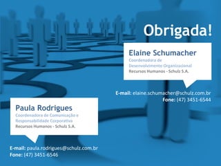 Elaine Schumacher
Coordenadora de
Desenvolvimento Organizacional
Recursos Humanos - Schulz S.A.
E-mail: elaine.schumacher@schulz.com.br
Fone: (47) 3451-6544
Obrigada!
Paula Rodrigues
Coordenadora de Comunicação e
Responsabilidade Corporativa
Recursos Humanos - Schulz S.A.
E-mail: paula.rodrigues@schulz.com.br
Fone: (47) 3451-6546
 