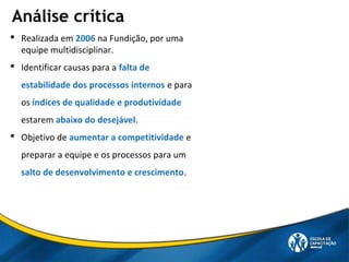 Análise crítica
 Realizada em 2006 na Fundição, por uma
equipe multidisciplinar.
 Identificar causas para a falta de
estabilidade dos processos internos e para
os índices de qualidade e produtividade
estarem abaixo do desejável.
 Objetivo de aumentar a competitividade e
preparar a equipe e os processos para um
salto de desenvolvimento e crescimento.
 