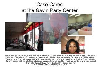 Case Cares
at the Gavin Party Center
9:30 a.m. Meet up location
Approximately, 40-50 people showed up today to help Case neighbor Maria Dimengo brighten up Brooklyn
Centre. Councilman Cummins and many South Hills/Brooklyn Centre/Old Brooklyn and Old Brooklyn
Development Corp folks were on hand. Lovely Catira and her young grandmother and professional artist
Carolyn helped with the photos and picture hanging. It was a neighbor helping neighbor day with a special
thanks to Jack at Gavin Party Center 3315 Broadview Rd
Cleveland, OH 44109 (216) 351-2100
 