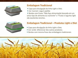 Embalagem TradicionalCapa para divulgação da linha Light e Diet; Cor marrom: seguir padrãoBordas com frases “Não faça alimentação baseada em um único tipo de alimento ou nutriente” e “Frutas e iogurtes lightsão excelentes lanches.Embalagem Tradicional – Produtos Light e DietCapa para divulgação da linha Light e Diet; Cor verde: diferenciar dos outros produtos; Bordas com mesma frase das embalagens tradicionais.