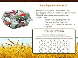 Embalagem PromocionalReforçar a divulgação da linha Light e Diet;Dois Designs conhecidos no BR: criação do layout;Material: plástico por ser mais resistente;Como adquirir:                    - Ao comprar produto ganha cartão                     - Para cada produto 1 carimbo                     - Direito a um novo cartão mesmo após                    completar