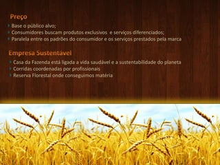 Preço Base o público alvo;Consumidores buscam produtos exclusivos  e serviços diferenciados;Paralela entre os padrões do consumidor e os serviços prestados pela marcaEmpresa Sustentável Casa da Fazenda está ligada a vida saudável e a sustentabilidade do planetaCorridas coordenadas por profissionaisReserva Florestal onde conseguimos matéria