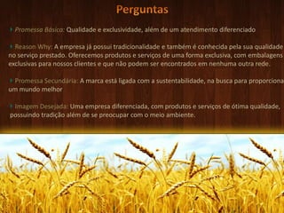 PerguntasPromessa Básica: Qualidade e exclusividade, além de um atendimento diferenciadoReasonWhy: A empresa já possui tradicionalidade e também é conhecida pela sua qualidade no serviço prestado. Oferecemos produtos e serviços de uma forma exclusiva, com embalagensexclusivas para nossos clientes e que não podem ser encontrados em nenhuma outra rede.Promessa Secundária: A marca está ligada com a sustentabilidade, na busca para proporcionarum mundo melhorImagem Desejada: Uma empresa diferenciada, com produtos e serviços de ótima qualidade,  possuindo tradição além de se preocupar com o meio ambiente.