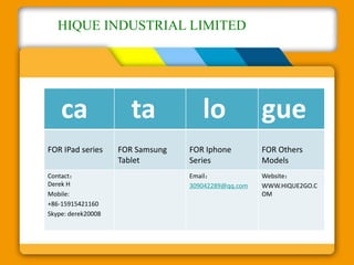HIQUE INDUSTRIAL LIMITED 
ca ta lo gue 
FOR IPad series FOR Samsung 
Tablet 
FOR Iphone 
Series 
FOR Others 
Models 
Contact： 
Derek H 
Mobile: 
+86-15915421160 
Skype: derek20008 
Email： 
309042289@qq.com 
Website： 
WWW.HIQUE2GO.C 
OM 
 