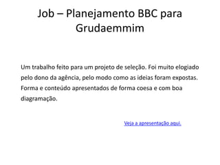 Job – Planejamento BBC para GrudaemmimUm trabalho feito para um projeto de seleção. Foi muito elogiado pelo dono da agência, pelo modo como as ideias foram expostas. Forma e conteúdo apresentados de forma coesa e com boa diagramação.Veja a apresentação aqui.