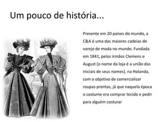 Um pouco de história...Presente em 20 países do mundo, a C&A é uma das maiores cadeias de varejo de moda no mundo. Fundada em 1841, pelos irmãos Clemens e August (o nome da loja é a união das iniciais de seus nomes), na Holanda, com o objetivo de comercializar roupas prontas, já que naquela época o costume era comprar tecido e pedir para alguém costurar