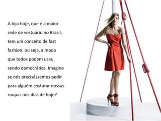 A loja hoje, que é a maior rede de vestuário no Brasil, tem um conceito de fast fashion, ou seja, a moda que todos podem usar, sendo democrática. Imagine se nós precisássemos pedir para alguém costurar nossas roupas nos dias de hoje?