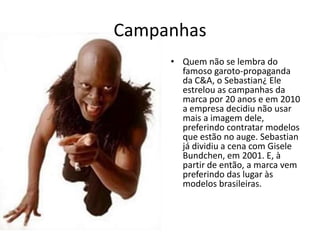 CampanhasQuem não se lembra do famoso garoto-propaganda da C&A, o Sebastian?Ele estrelou as campanhas da marca por 20 anos e em 2010 a empresa decidiu não usar mais a imagem dele, preferindo contratar modelos que estão no auge. Sebastian já dividiu a cena com Gisele Bundchen, em 2001. E, à partir de então, a marca vem preferindo dar lugar às modelos brasileiras.