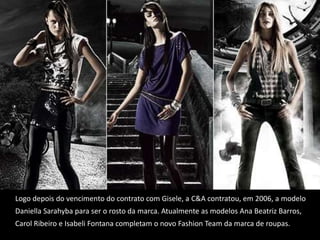 Logo depois do vencimento do contrato com Gisele, a C&A contratou, em 2006, a modelo Daniella Sarahyba para ser o rosto da marca. Atualmente as modelos Ana Beatriz Barros, Carol Ribeiro e Isabeli Fontana completam o novo Fashion Team da marca de roupas.