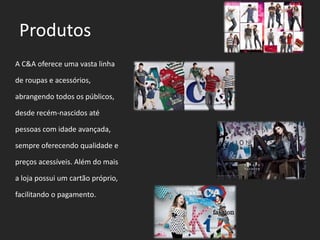 ProdutosA C&A oferece uma vasta linha de roupas e acessórios, abrangendo todos os públicos, desde recém-nascidos até pessoas com idade avançada, sempre oferecendo qualidade e preços acessíveis. Além do mais a loja possui um cartão próprio, facilitando o pagamento.