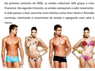 No primeiro semestre de 2009, as vendas reduziram 10% graças à crise financeira. No segundo trimestre, as vendas começaram a subir novamente. A rede passou a fazer parcerias com estilistas como Amir Slama e Reinaldo Lourenço, retomando o crescimento de vendas e agregando mais valor à marca.