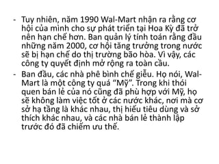 - Tuy nhiên, năm 1990 Wal-Mart nhận ra rằng cơ
hội của mình cho sự phát triển tại Hoa Kỳ đã trở
nên hạn chế hơn. Ban quản lý tính toán rằng đầu
những năm 2000, cơ hội tăng trưởng trong nước
sẽ bị hạn chế do thị trường bão hòa. Vì vậy, các
công ty quyết định mở rộng ra toàn cầu.
- Ban đầu, các nhà phê bình chế giễu. Họ nói, Wal-
Mart là một công ty quá “Mỹ”. Trong khi thói
quen bán lẻ của nó cũng đã phù hợp với Mỹ, họ
sẽ không làm việc tốt ở các nước khác, nơi mà cơ
sở hạ tầng là khác nhau, thị hiếu tiêu dùng và sở
thích khác nhau, và các nhà bán lẻ thành lập
trước đó đã chiếm ưu thế.
 