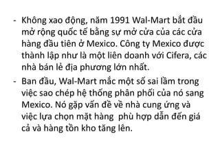 - Không xao động, năm 1991 Wal-Mart bắt đầu
mở rộng quốc tế bằng sự mở cửa của các cửa
hàng đầu tiên ở Mexico. Công ty Mexico được
thành lập như là một liên doanh với Cifera, các
nhà bán lẻ địa phương lớn nhất.
- Ban đầu, Wal-Mart mắc một số sai lầm trong
việc sao chép hệ thống phân phối của nó sang
Mexico. Nó gặp vấn đề về nhà cung ứng và
việc lựa chọn mặt hàng phù hợp dẫn đến giá
cả và hàng tồn kho tăng lên.
 