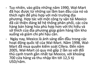 - Tuy nhiên, vào giữa những năm 1990, Wal-Mart
đã học được từ những sai lầm ban đầu của nó và
thích nghi để phù hợp với môi trường địa
phương. Hợp tác với một công ty vận tải Mexico
đã cải thiện đáng kể hệ thống phân phối, các cửa
hàng bán hàng hóa phù hợp hơn với thị hiếu và
sở thích của địa phương giúp giảm hàng tồn kho
xuống và giảm chi phí hậu cần.
- Ngày nay, Mexico là ánh sáng dẫn đầu trong các
hoạt động quốc tế của Wal-Mart. Năm 1998, Wal-
Mart đã mua quyền kiểm soát Cifera. Đến năm
2005, Wal-Mart có quy mô gấp 2 lần so với đối
thủ cạnh tranh gần nhất tại Mexico, với khoảng
700 cửa hàng và thu nhập lên tới 12,5 tỷ
USD/năm.
 