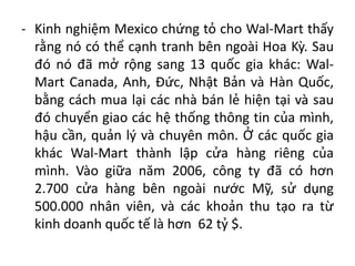 - Kinh nghiệm Mexico chứng tỏ cho Wal-Mart thấy
rằng nó có thể cạnh tranh bên ngoài Hoa Kỳ. Sau
đó nó đã mở rộng sang 13 quốc gia khác: Wal-
Mart Canada, Anh, Đức, Nhật Bản và Hàn Quốc,
bằng cách mua lại các nhà bán lẻ hiện tại và sau
đó chuyển giao các hệ thống thông tin của mình,
hậu cần, quản lý và chuyên môn. Ở các quốc gia
khác Wal-Mart thành lập cửa hàng riêng của
mình. Vào giữa năm 2006, công ty đã có hơn
2.700 cửa hàng bên ngoài nước Mỹ, sử dụng
500.000 nhân viên, và các khoản thu tạo ra từ
kinh doanh quốc tế là hơn 62 tỷ $.
 