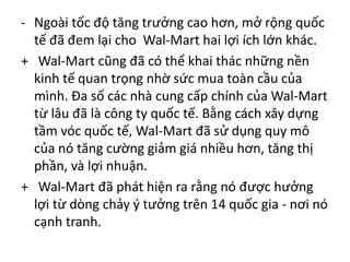 - Ngoài tốc độ tăng trưởng cao hơn, mở rộng quốc
tế đã đem lại cho Wal-Mart hai lợi ích lớn khác.
+ Wal-Mart cũng đã có thể khai thác những nền
kinh tế quan trọng nhờ sức mua toàn cầu của
mình. Đa số các nhà cung cấp chính của Wal-Mart
từ lâu đã là công ty quốc tế. Bằng cách xây dựng
tầm vóc quốc tế, Wal-Mart đã sử dụng quy mô
của nó tăng cường giảm giá nhiều hơn, tăng thị
phần, và lợi nhuận.
+ Wal-Mart đã phát hiện ra rằng nó được hưởng
lợi từ dòng chảy ý tưởng trên 14 quốc gia - nơi nó
cạnh tranh.
 