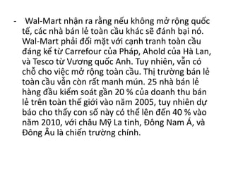 - Wal-Mart nhận ra rằng nếu không mở rộng quốc
tế, các nhà bán lẻ toàn cầu khác sẽ đánh bại nó.
Wal-Mart phải đối mặt với cạnh tranh toàn cầu
đáng kể từ Carrefour của Pháp, Ahold của Hà Lan,
và Tesco từ Vương quốc Anh. Tuy nhiên, vẫn có
chỗ cho việc mở rộng toàn cầu. Thị trường bán lẻ
toàn cầu vẫn còn rất manh mún. 25 nhà bán lẻ
hàng đầu kiểm soát gần 20 % của doanh thu bán
lẻ trên toàn thế giới vào năm 2005, tuy nhiên dự
báo cho thấy con số này có thể lên đến 40 % vào
năm 2010, với châu Mỹ La tinh, Đông Nam Á, và
Đông Âu là chiến trường chính.
 