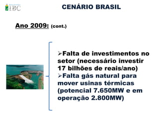 CENÁRIO BRASIL


Ano 2009:   (cont.)




              Falta de investimentos no
              setor (necessário investir
              17 bilhões de reais/ano)
              Falta gás natural para
              mover usinas térmicas
              (potencial 7.650MW e em
              operação 2.800MW)
 
