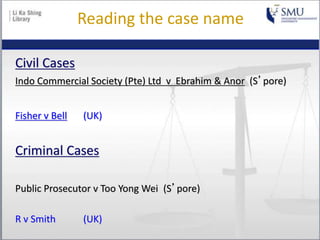 Reading the case name
Civil Cases
Indo Commercial Society (Pte) Ltd v Ebrahim & Anor (S’pore)
Fisher v Bell (UK)
Criminal Cases
Public Prosecutor v Too Yong Wei (S’pore)
R v Smith (UK)
 