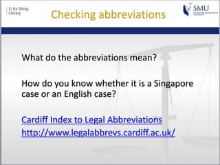 Checking abbreviations
What do the abbreviations mean?
How do you know whether it is a Singapore
case or an English case?
Cardiff Index to Legal Abbreviations
http://www.legalabbrevs.cardiff.ac.uk/
 
