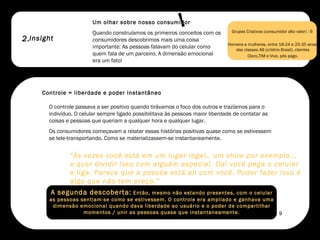 2. Um olhar sobre nosso consumidor  Quando construíamos os primeiros conceitos com os consumidores descobrimos mais uma coisa importante: As pessoas falavam do celular como quem fala de um parceiro. A dimensão emocional era um fato!  O controle passava a ser positivo quando tirávamos o foco dos outros e trazíamos para o indivíduo. O celular sempre ligado possibilitava às pessoas maior liberdade de contatar as coisas e pessoas que queriam a qualquer hora e qualquer lugar.  Os consumidores começavam a relatar essas histórias positivas quase como se estivessem se tele-transportando. Como se materializassem-se instantaneamente.  Grupos Criativos (consumidor alto valor) : 6  Homens e mulheres, entre 18-24 e 25-35 anos, das classes AB (critério Brasil), clientes Claro , TIM e Vivo, pós pago. “ Às vezes você está em um lugar legal.. um show por exemplo... e quer dividir isso com alguém especial. Daí você pega o celular e liga. Parece que a pessoa está ali com você. Poder fazer isso é algo que não tem preço.” A segunda descoberta:  Então, mesmo não estando presentes, com o celular as pessoas sentiam-se como se estivessem. O controle era ampliado e ganhava uma dimensão emocional quando dava liberdade ao usuário e o poder de compartilhar momentos / unir as pessoas quase que instantaneamente. Insight Controle = liberdade e poder instantâneo !  9 