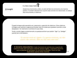 2. E a Claro nessa história O papel entregue pela operadora era, justamente, a garantia de cobertura. A boa cobertura entregava aos usuários a segurança de poder fazer as coisas que quisessem quando e onde desejassem. Ter realmente o controle em suas mãos.  Tendo o celular ligado constantemente, as pessoas sentiam que podiam “ligar” ou “desligar” quando bem entendessem.  “ O celular está ali ligado. E a gente controla, se não quero não atendo. Mas eu não saio sem ele”.  Acabamos encontrando, então, um jeito de falar de controle de uma maneira positiva. E também descobrimos o quanto esse controle era relacionado, na cabeça dos consumidores, à cobertura.  A terceira descoberta:  O lado funcional do controle era o suporte de cobertura dado pela operadora. Estando sempre ligada, a operadora permitia que as pessoas se sentissem no controle da situação. Como se tudo dependesse apenas delas mesmas.  Insight ? 10 