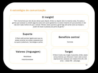 O insight! “ Tem momentos que não dá pra deixar para depois. Antes ou depois não é a mesma coisa. Às vezes a gente quer acessar ou dividir alguma coisa com quem gostamos no exato instante em que acontece. E daí não tem nada melhor do que o celular. Muitas vezes quando a gente liga até sente como se tivesse o poder de trazer a pessoa pra perto da gente.”  Valores (linguagem) Mobilidade Instantaneidade Benefício central Controle  A estratégia de comunicação A Claro mudou seu target, buscando, então, esses consumidores que ofereciam maior valor e eram aspiracionais: pessoas com idade entre 25 e 35 anos – classe AB – pós-pago. Target  A Claro está sempre ligada para que eu possa conectar as coisas e pessoas que eu quero (cobertura / tecnologia e porte).  Suporte 12 