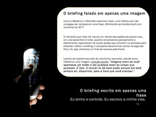 O briefing escrito em apenas uma frase Eu tenho o controle. Eu escrevo a minha vida.  O briefing falado em apenas uma imagem Como o Madeira e o Marcello costumam dizer, uma história que não consegue ser contada em uma frase, dificilmente se transformará num comercial de 30”!! O momento que mais me marcou foi, dentre discussões de prazos e etc., em uma sexta-feira à noite, quando conversamos planejamento e atendimento, apareceram as outras duplas que entraram no processo para entender melhor o briefing. A campanha deveria ficar pronta na segunda-feira. Ou seja, tínhamos um final de semana pela frente.  Lembro de explicarmos tudo de uma forma resumida, usando como referência uma imagem:  controle remoto .  “Imagina como se você apertasse um botão e daí pudesse fazer as coisas que quisesse. É isso. O celular te dá esse poder porque ele está sempre ali, disponível, para a hora que você precisar.”  13 
