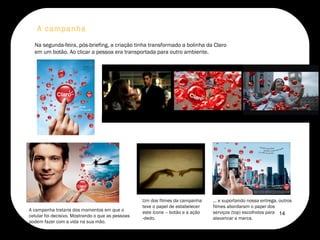 A campanha  Na segunda-feira, pós-briefing, a criação tinha transformado a bolinha da Claro em um botão. Ao clicar a pessoa era transportada para outro ambiente.  A campanha trataria dos momentos em que o celular foi decisivo. Mostrando o que as pessoas podem fazer com a vida na sua mão.  Um dos filmes da campanha teve o papel de estabelecer este ícone – botão e a ação -dedo.  ... e suportando nossa entrega, outros filmes abordaram o papel dos serviços (top) escolhidos para alavancar a marca.  14 