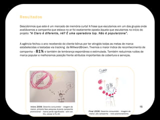 Descobrimos que este é um mercado de memória curta! A frase que escutamos em um dos grupos onde avaliávamos a campanha que estava no ar foi exatamente oposta àquela que escutamos no início do projeto:  “A Claro é diferente, né? É uma operadora top. Não é popularzona”. A agência fechou o ano recebendo do cliente bônus por ter atingido todas as metas de marca estabelecidas e testadas via tracking  da MillwardBrown. Tivemos o maior índice de reconhecimento de campanha –  81%  e também de lembrança espontânea e estimulada. Também reduzimos ruídos de marca popular e melhoramos posição frente atributos importantes de cobertura e serviços.  Resultados Final 2006:  Desenho consumidor – imagem da marca  pós campanha – novo posicionamento.  Início 2006 : Desenho consumidor – imagem da marca  primeira fase pesquisa durante campanha promocional – marca perde significados - sem cor, frio, celular à R1,00. 16 