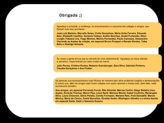 Agradeço a amizade, a confiança, os ensinamentos e a parceria dos colegas e amigos, que fizeram tudo isso acontecer:  José Luiz Madeira, Marcello Serpa, Cíntia Gonçalves, Maria Anita Ferreira, Eduardo Nasi, Elizabeth Castilho, Vanessa Yadoya, Andrei Sanches, André Furlanetto, Elton Longhi, Fabiana Lira, Tiago Moreira, Marina Fernandes, Paulo Camossa, Alessandro Visconde as duplas de criação, em especial Bruno Prosperi e Renato Simões, Tales Bahu e Rodrigo Almeida. Às vezes a gente brinca que eu deveria ter uma cadeirinha lá!  Agradeço os meus clientes e parceiros, responsáveis por essa virada da marca:  Julio Porras, Cristina Duclos, Roberto Guenzburger, Sara Silva, Gabriela Pinheiro, Claudia Gonçalves e Ana Finkler.  As pessoas que acompanharam tudo! Muitos de maneira bem ativa avaliando insights e apresentações. E outros que, além de amigos são/ foram colegas com quem aprendo o tempo todo. Sem eles, nada aconteceria também:  Aos amigos, em especial Fernanda Ferraz, Rita Almeida, Marcos Carlini, Diego Selistre (meu dupla), Amanda Thomaz, Marco Piza, Liane Santi, Mariane Maciel, Isabel Coutinho, Mariangela Silva, Laura Chiavone, Denis Peralta, Camila Fornasier, Mariane Reis, Fred Gerodetti, Marcio Mimica, Maria do Carmo, André Barcellos, Rinaldo Godin, Washigton Olivetto e a minha família em especial Zaida, Sadir e Samanta Guzzon. Obrigada ;) 