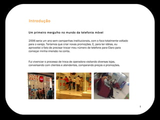 2006 seria um ano sem campanhas institucionais, com o foco totalmente voltado para o varejo. Teríamos que criar novas promoções. E, para ter idéias, eu aproveitei o fato de precisar trocar meu número de telefone para Claro para começar minha imersão na conta.  Fui vivenciar o processo de troca de operadora visitando diversas lojas, conversando com clientes e atendentes, comparando preços e promoções.  Introdução Um primeiro mergulho no mundo da telefonia móvel 1 