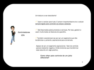 Controladores 15% Apesar de ser um segmento aspiracional,  falar de controle parecia bastante negativo. Então teríamos que transformar esse assunto em algo positivo.  Como olhar para controle de um jeito diferente?  Um tesouro a ser descoberto!  Usam o celular para tudo. E acham importantíssimo ter o celular  sempre ligado para controlar as coisas e pessoas .  São fascinados pelos produtos e serviços. Por isso, gastam e usam muito todos os features do aparelho.  Também caracterizam-se por ser um segmento que dita tendências e, portanto, aspiracional para os demais. 7 