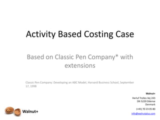 Activity Based Costing Case

 Based on Classic Pen Company* with
             extensions

 Classic Pen Company: Developing an ABC Model, Harvard Business School, September
 17, 1998

                                                                                            Walnut+
                                                                               Herluf Trolles Vej 243
                                                                                   DK-5220 Odense
                                                                                            Denmark
                                                                                    (+45) 70 23 05 80
Walnut+                                                                        info@walnutplus.com
                                                                                             1
 