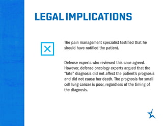 The pain management specialist testified that he
should have notified the patient.
legalimplications
Defense experts who reviewed this case agreed.
However, defense oncology experts argued that the
“late” diagnosis did not affect the patient’s prognosis
and did not cause her death. The prognosis for small
cell lung cancer is poor, regardless of the timing of
the diagnosis.
 