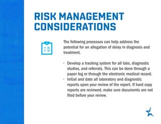 The following processes can help address the
potential for an allegation of delay in diagnosis and
treatment.
•	 Develop a tracking system for all labs, diagnostic
studies, and referrals. This can be done through a
paper log or through the electronic medical record.
•	 Initial and date all laboratory and diagnostic
reports upon your review of the report. If hard copy
reports are reviewed, make sure documents are not
filed before your review.
Risk management
considerations
 