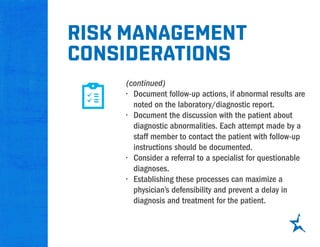 (continued)
•	 Document follow-up actions, if abnormal results are
noted on the laboratory/diagnostic report.
•	 Document the discussion with the patient about
diagnostic abnormalities. Each attempt made by a
staff member to contact the patient with follow-up
instructions should be documented.
•	 Consider a referral to a specialist for questionable
diagnoses.
•	 Establishing these processes can maximize a
physician’s defensibility and prevent a delay in
diagnosis and treatment for the patient.
Risk management
considerations
 