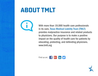 about tmlt
With more than 19,000 health care professionals
in its care, Texas Medical Liability Trust (TMLT)
provides malpractice insurance and related products
to physicians. Our purpose is to make a positive
impact on the quality of health care for patients by
educating, protecting, and defending physicians.
www.tmlt.org
Find us on:
 