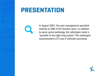 presentation
In August 2007, the pain management specialist
ordered an MRI of the thoracic spine. In addition
to some spinal pathology, the radiologist noted a
“possible 9 mm right lung nodule.” The radiologist
recommended a CT scan if clinically warranted.
 