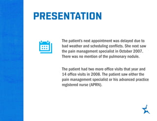 presentation
The patient’s next appointment was delayed due to
bad weather and scheduling conflicts. She next saw
the pain management specialist in October 2007.
There was no mention of the pulmonary nodule.
The patient had two more office visits that year and
14 office visits in 2008. The patient saw either the
pain management specialist or his advanced practice
registered nurse (APRN).
 