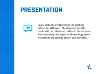 presentation
In July 2009, the APRN reviewed the chart and
noticed the MRI report. She discussed the MRI
results with the patient and told her to discuss them
with her primary care physician. The radiology report
was faxed to the patient’s primary care physician.
 