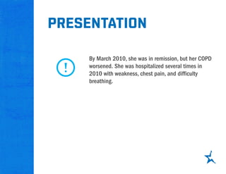 presentation
By March 2010, she was in remission, but her COPD
worsened. She was hospitalized several times in
2010 with weakness, chest pain, and difficulty
breathing.
 