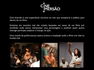 C NE
MERSÃO
Cine Imersão é uma experiência narrativa ao vivo que transporta o público para
dentro de um ﬁlme	

!
Cenários em tamanho real são criados baseados em cenas de um ﬁlme pré
escolhido onde atores interpretam seus personagens e acolhem quem queira
interagir, participar, explorar e imergir na ação	

!
Uma mescla de performances, teatro, cinema e instalação onde o ﬁlme cria vida no
mundo real.
 