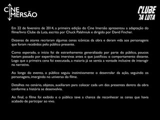 C NE
MERSÃO
Em 22 de fevereiro de 2014, a primeira edição do Cine Imersão apresentou a adaptação do
ﬁlme/livro Clube da Luta, escrito por Chuck Palahniuk e dirigido por David Fincher.	

!
Dezenas de atores recriaram algumas cenas icônicas da obra e deram vida aos personagens
que foram recebidos pelo público presente. 	

!
Como esperado, o início foi de estranhamento generalizado por parte do público, poucos
haviam passado por experiências imersivas antes o que justiﬁcou o comportamento distante.
Logo que a primeira cena foi executada, a maioria já se sentia a vontade inclusive de interagir
na narrativa.	

!
Ao longo do evento, o público seguiu instintivamente o desenrolar da ação, seguindo os
personagens, imergindo no universo do ﬁlme.	

!
Detalhes no cenário, objetos, auxiliaram para colocar cada um dos presentes dentro da obra
conforme a história se desenvolvia.	

!
Ao ﬁnal, o ﬁlme foi exibido e o público teve a chance de reconhecer as cenas que havia
acabado de participar ao vivo.
clube
da luta
 