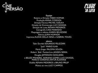 elenco
Tyler Durden EDUARDO PELIZZARI	

“Jack” MARIO ILHA	

Marla Singer PALOMA SOUZA	

Robert `Bob` Paulsen/Lou JANSEN SERRA	

Douglas JEFFERSON NOGUEIRA	

e BELIZE PINHEIRO, ADRIANE GOMES, LUCI SAVASSA,
MARCO SORIANO,ARTUR ALAVARSE	

Dublês RENAN MEDEIROS e BRUNO PRILIP	

Música ao vivo LUCY CAMPOS
C NE
MERSÃO
Equipe
Roteiro e Direção FABIO HOFNIK	

Produção ANNA COSENZA	

Direção Técnica MICHEL IGIELKA	

Direção de Dramaturgia LUCI SAVASSA	

Direção de Lutas RENAN MEDEIROS	

Cenograﬁa CAIO MARINHO	

Maquiagem e efeitos KAREN BELVEDERE	

Elétrica JUAN HUANOA	

Imprensa ALANA DELLA NINA e GABRIEL TOUEG	

clube
da luta
 