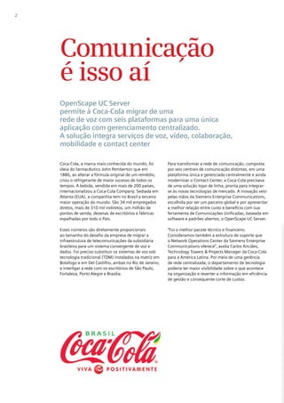 2




    Comunicação
    é isso aí
    OpenScape UC Server
    permite à Coca-Cola migrar de uma
    rede de voz com seis plataformas para uma única
    aplicação com gerenciamento centralizado.
    A solução integra serviços de voz, vídeo, colaboração,
    mobilidade e contact center

    Coca-Cola, a marca mais conhecida do mundo, foi        Para transformar a rede de comunicação, composta
    ideia do farmacêutico John Pemberton que em            por seis centrais de comunicação distintas, em uma
    1886, ao alterar a fórmula original de um remédio,     plataforma única e gerenciada centralmente e ainda
    criou o refrigerante de maior sucesso de todos os      modernizar o Contact Center, a Coca-Cola precisava
    tempos. A bebida, vendida em mais de 200 países,       de uma solução topo de linha, pronta para integrar-
    internacionalizou a Coca-Cola Company. Sediada em      se às novas tecnologias de mercado. A inovação veio
    Atlanta (EUA), a companhia tem no Brasil a terceira    pelas mãos da Siemens Enterprise Communications,
    maior operação do mundo. São 34 mil empregados         escolhida por ser um parceiro global e por apresentar
    diretos, mais de 310 mil indiretos, um milhão de       a melhor relação entre custo e benefício com sua
    pontos de venda, dezenas de escritórios e fábricas     ferramenta de Comunicações Unificadas, baseada em
    espalhadas por todo o País.                            software e padrões abertos, o OpenScape UC Server.

    Esses números são diretamente proporcionais            “Foi o melhor pacote técnico e financeiro.
    ao tamanho do desafio da empresa de migrar a           Consideramos também a estrutura de suporte que
    infraestrutura de telecomunicações da subsidiária      o Network Operations Center da Siemens Enterprise
    brasileira para um sistema convergente de voz e        Communications oferece”, avalia Carlos Anciães,
    dados. Foi preciso substituir os sistemas de voz sob   Technology Towers & Projects Manager da Coca-Cola
    tecnologia tradicional (TDM) instalados na matriz em   para a América Latina. Por meio de uma gerência
    Botafogo e em Del Castilho, ambas no Rio de Janeiro,   de rede centralizada, o departamento de tecnologia
    e interligar a rede com os escritórios de São Paulo,   poderia ter maior visibilidade sobre o que acontece
    Fortaleza, Porto Alegre e Brasília.                    na organização e reverter a informação em eficiência
                                                           de gestão e consequente corte de custos.
 